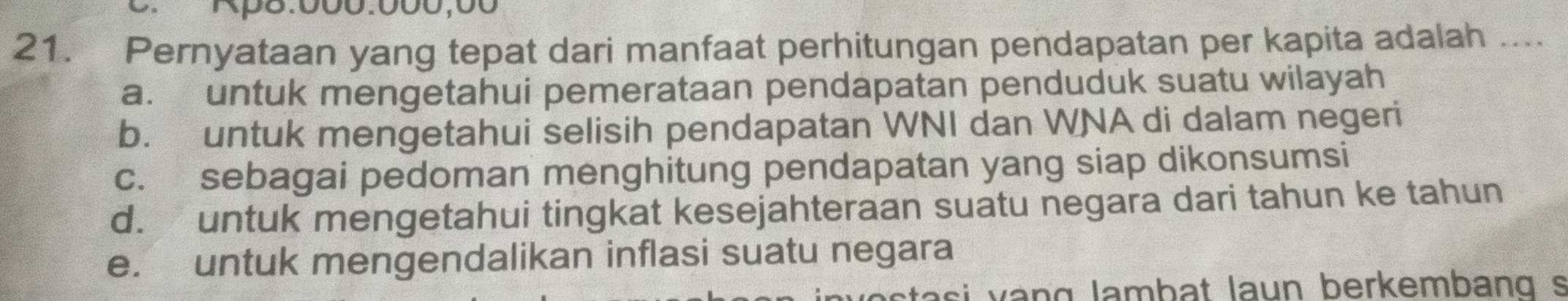 0Rp8.000.000,00
21. Pernyataan yang tepat dari manfaat perhitungan pendapatan per kapita adalah ....
a. untuk mengetahui pemerataan pendapatan penduduk suatu wilayah
b. untuk mengetahui selisih pendapatan WNI dan WNA di dalam negeri
c. sebagai pedoman menghitung pendapatan yang siap dikonsumsi
d. untuk mengetahui tingkat kesejahteraan suatu negara dari tahun ke tahun
e. untuk mengendalikan inflasi suatu negara
v asi v ang lambat laun berkembang s