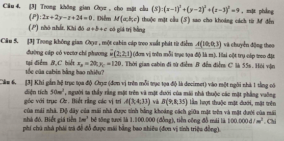 [3] Trong không gian Oxyz , cho mặt cầu (S):(x-1)^2+(y-2)^2+(z-3)^2=9 , mặt phẳng
(P): 2x+2y-z+24=0. Điểm M(a;b;c) thuộc mặt cầu (S) sao cho khoảng cách từ M đến
(P) nhỏ nhất. Khi đó a+b+c có giá trị bằng
Câu 5. [3] Trong không gian Oxyz , một cabin cáp treo xuất phát từ điểm A(10;0;3) và chuyển động theo
đường cáp có vectơ chi phương vector u(2;2;1) (đơn vị trên mỗi trục tọa độ là m). Hai cột trụ cáp treo đặt
tại điểm B,C biết x_B=20;y_C=120. Thời gian cabin đi từ điểm B đến điểm C là 55s. Hỏi vận
tốc của cabin bằng bao nhiêu?
Câu 6. [3] Khi gắn hệ trục tọa độ Oxyz (đơn vị trên mỗi trục tọa độ là decimet) vào một ngôi nhà 1 tầng có
diện tích 50m^2 , người ta thấy rằng mặt trên và mặt dưới của mái nhà thuộc các mặt phẳng vuông
góc với trục Oz. Biết rằng các vị trí A(3;4;33) và B(9;8;35) lần lượt thuộc mặt dưới, mặt trên
của mái nhà. Độ dày của mái nhà được tính bằng khoảng cách giữa mặt trên và mặt dưới của mái
nhà đó. Biết giá tiền 1m^3 bê tông tươi là 1.100.000 (đồng), tiền công đổ mái là 100.000d/m^2. Chi
phí chủ nhà phải trả đề đồ được mái bằng bao nhiêu (đơn vị tính triệu đồng).