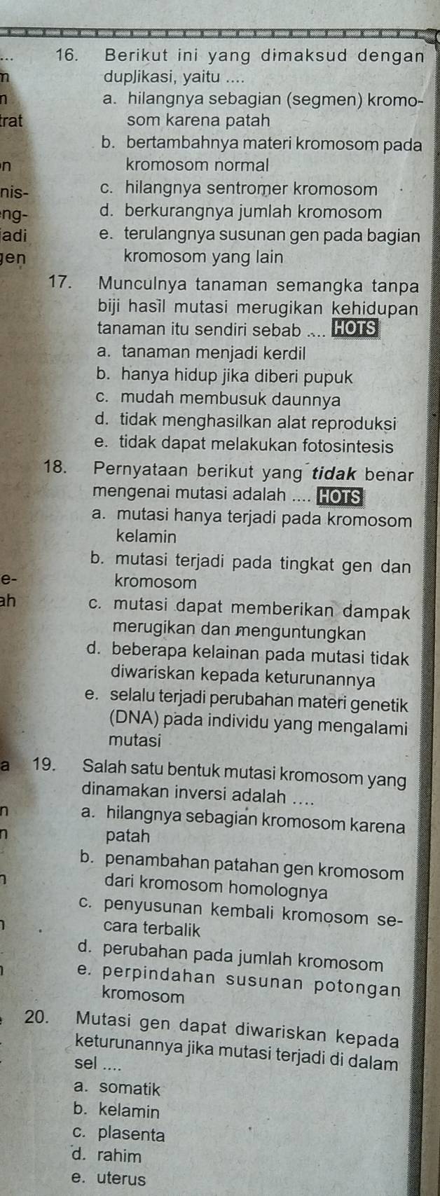 Berikut ini yang dimaksud dengan
n duplikasi, yaitu ....
n a. hilangnya sebagian (segmen) kromo-
trat som karena patah
b. bertambahnya materi kromosom pada
n kromosom normal
nis- c. hilangnya sentromer kromosom
ng- d. berkurangnya jumlah kromosom
adi e. terulangnya susunan gen pada bagian
en kromosom yang lain
17. Munculnya tanaman semangka tanpa
biji hasil mutasi merugikan kehidupan
tanaman itu sendiri sebab .... HOTS
a. tanaman menjadi kerdil
b. hanya hidup jika diberi pupuk
c. mudah membusuk daunnya
d. tidak menghasilkan alat reproduksi
e. tidak dapat melakukan fotosintesis
18. Pernyataan berikut yang tidak benar
mengenai mutasi adalah .... HOTS
a. mutasi hanya terjadi pada kromosom
kelamin
b. mutasi terjadi pada tingkat gen dan
e- kromosom
h c. mutasi dapat memberikan dampak
merugikan dan menguntungkan
d. beberapa kelainan pada mutasi tidak
diwariskan kepada keturunannya
e. selalu terjadi perubahan materi genetik
(DNA) pada individu yang mengalami
mutasi
a 19. Salah satu bentuk mutasi kromosom yang
dinamakan inversi adalah ....
n a. hilangnya sebagian kromosom karena
1
patah
b. penambahan patahan gen kromosom
dari kromosom homolognya
c. penyusunan kembali kromosom se-
cara terbalik
d. perubahan pada jumlah kromosom
e. perpindahan susunan potongan
kromosom
20. Mutasi gen dapat diwariskan kepada
keturunannya jika mutasi terjadi di dalam
sel ....
a. somatik
b. kelamin
c. plasenta
d. rahim
e. uterus