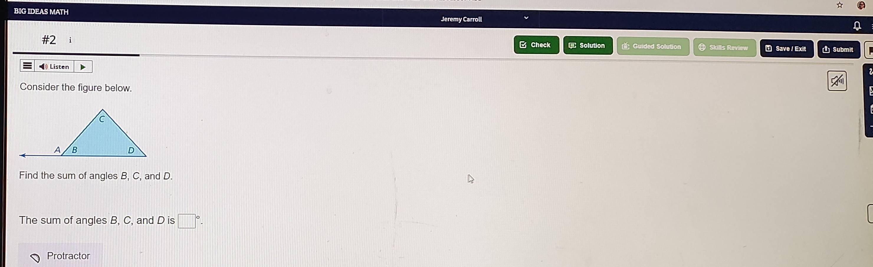 BIG IDEAS MATH 
Jeremy Carrol 
C Check Solution Guided Solution 
#2 Skills Review ₹ Save / Exit Submit 
Listen ▶ 
Consider the figure below. 
Find the sum of angles B, C, and D. 
The sum of angles B, C, and D is □°. 
Protractor
