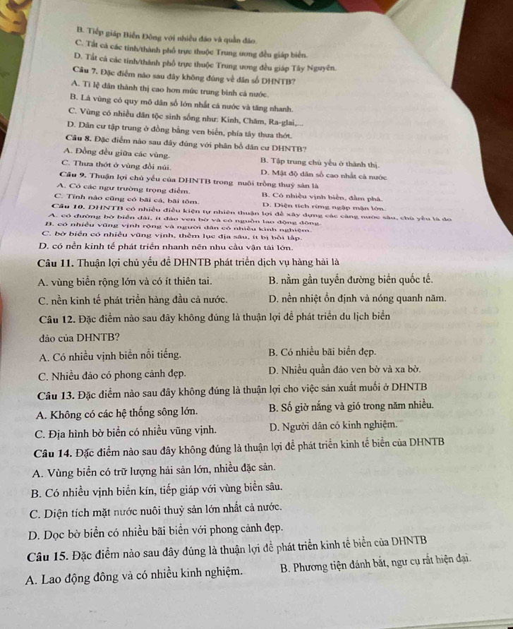 B. Tiếp giáp Biển Đông với nhiều đảo và quần đảo.
C. Tất cá các tinh/thành phố trực thuộc Trung ương đều giáp biển.
D. Tắt cá các tinh/thành phố trực thuộc Trung ương đều giáp Tây Nguyên.
Câu 7. Đặc điểm não sau đây không đúng về dân số DHNTB?
A. Tỉ lệ dân thành thị cao hơn mức trung bình cá nước.
B. Là vùng có quy mô dân số lớn nhất cã nước và tăng nhanh.
C. Vùng có nhiều dân tộc sinh sống như: Kinh, Chăm, Ra-glai,...
D. Dân cư tập trung ở đồng bằng ven biển, phía tây thưa thớt.
Câu 8. Đặc điểm nào sau đây đúng với phân bổ dân cư DHNTB?
A. Đồng đều giữa các vùng. B. Tập trung chủ yếu ở thành thị
C. Thưa thớt ở vùng đồi núi. D. Mật độ dân số cao nhất cả nước
Cầu 9. Thuận lợi chủ yểu của DHNTB trong nuôi trồng thuỷ sản là
A. Có các ngư trường trọng điểm. B. Có nhiều vịnh biễn, đầm phá.
C. Tỉnh nào cũng có bãi cá, bãi tôm. D. Diện tích rừng ngập mận lớn
Cầu 10. DHNTB có nhiều điều kiện tự nhiên thuận lợi để xây dựng các càng nước sâu, chú yểu là do
A. có đường bờ biển dài, ít đảo ven bờ và có nguồn lao động đông.
B. có nhiều vũng vịnh rộng và người dân có nhiều kinh nghiệm.
C. bờ biển có nhiều vũng vịnh, thêm lục địa sâu, ít bị bởi lập.
D. có nền kinh tế phát triển nhanh nên nhu cầu vận tái lớn.
Câu 11. Thuận lợi chủ yếu để DHNTB phát triển dịch vụ hàng hải là
A. vùng biển rộng lớn và có ít thiên tai. B. nằm gần tuyến đường biển quốc tế.
C. nền kinh tế phát triển hàng đầu cả nước. D. nền nhiệt ồn định và nóng quanh năm.
Câu 12. Đặc điểm nào sau dây không đúng là thuận lợi để phát triển du lịch biển
dảo của DHNTB?
A. Có nhiều vịnh biển nổi tiếng. B. Có nhiều bãi biển đẹp.
C. Nhiều dảo có phong cảnh đẹp. D. Nhiều quần đảo ven bờ và xa bờ.
Câu 13. Đặc điểm nào sau đây không đúng là thuận lợi cho việc sản xuất muối ở DHNTB
A. Không có các hệ thống sông lớn. B. Số giờ nắng và gió trong năm nhiều.
C. Địa hình bờ biển có nhiều vũng vịnh. D. Người dân có kinh nghiệm.
Câu 14. Đặc điểm nào sau đây không đúng là thuận lợi để phát triển kinh tế biển của DHNTB
A. Vùng biển có trữ lượng hải sản lớn, nhiều đặc sản.
B. Có nhiều vịnh biển kín, tiếp giáp với vùng biển sâu.
C. Diện tích mặt nước nuôi thuỷ sản lớn nhất cả nước.
D. Dọc bờ biển có nhiều bãi biển với phong cảnh đẹp.
Câu 15. Đặc điểm nào sau đây đúng là thuận lợi để phát triển kinh tế biển của DHNTB
A. Lao động đông và có nhiều kinh nghiệm.  B. Phương tiện đánh bắt, ngư cụ rắt hiện đại.