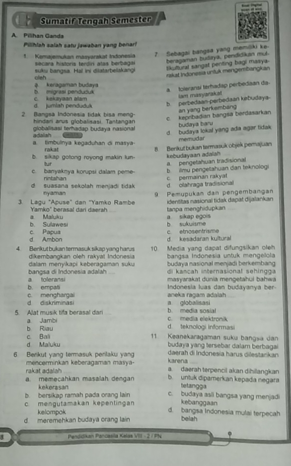 Sumatif Tengah Semester
A. Pilihan Ganda
Pilihlah salah satu jawaban yang benar!
1. Kemajemukan masyarakat Indonesia 7 Sebagai bangsa yang memiliki ke-
secara historis terdiri atas berbaga beragaman budaya, pendidikan mul.
suku bangsa. Hal ini diiatarbelakangi
tikultural sangat penting bagi masya-
oieh
rakat Indonesia unfuk mengembangkan
a. keragaman budaya
b. migrasi penduduk
a toleransi terhadap perbedaan da-
lam masyaraka
c. kekayaan alam
d. jumlah penduduk
b. perbedaan-perbedaan kebudaya-
an yang berkembang
2. Bangsa Indonesia tidak bisa meng-
c. kepríbadian bangsa berdasarkan
hindari arus globalisasi, Tantangan
budaya baru
globalisasi terhadap budaya nasional
adalah
d. budaya lokal yang ada agar tidak
a. timbulnya kegaduhan di masya- memudar
rakat
b. sikap gotong royong makin lun 8. Berikut bukan termasuk objek pemajuan
kebudayaan adalah
tur
pengetahuan tradisional
c. banyaknya korupsi dalam peme- b. ilmu pengetahuan dan teknologi
rintahan c permainan rakyat
d suasana sekolah menjadi tidak d. olahraga tradisional
nyaman
3. Lagu "Apuse" dan "Yamko Rambe 9 Pemupukan dan pengembangan
identitas nasional tidak dapat dijalankan
Yamko" berasal dari daerah tanpa menghidupkan
a Maluku a sikap egois
b. Sulawesi b sukuisme
c. Papua c. etnosentrisme
d Ambon d. kesadaran kultural
4. Berikut bukan termasuk sikap yang harus 10 Media yang dapat difungsikan oleh
dikembangkan oleh rakyat Indonesia  bangsa Indonesia untuk mengelola
dalam menyikapi keberagaman suku budaya nasional menjadi berkembang
bangsa di Indonesia adalah di kancah internasional sehingga
a toleransi masyarakat dunia mengetahui bahwa
b. empati Indonesia luas dan budayanya ber-
c. menghargai aneka ragam adalah
d diskriminasi a globalisasi
5. Alat musik tifa berasal dari b. media sosial
a Jambi c. media elektronik
b Riau d teknologi informasi
c. Bali 1 Keanekaragaman suku bangsa dan
d Maluku budaya yang tersebar dalam berbagai
6 Berikut yang termasuk perilaku yan daerah di Indonesia harus dilestarikan
karena
mencerminkan keberagaman masya- a daerah terpencil akan dihilangkan
rakat adalah
a. memecahkan masalah dengan b untuk dipamerkan kepada negara
kekerasan
tetangga
b. bersikap ramah pada orang lain c. budaya asli bangsa yang menjadi
kebanggaan
c mengutamakan kepentingan d. bangsa Indonesia mulai terpecah
kelompok
d meremehkan budaya orang lain
belah
B Pendidikan Pancasilla Kelas VIII = 2 / PN