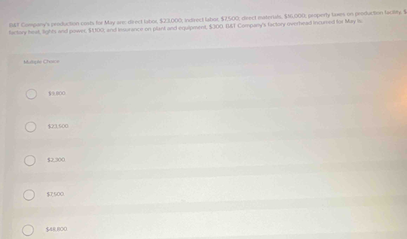 B&T Company's production costs for May are: direct labor, $23,000; indirect labor, $7,500; direct materials, $16,000; property taxes on production facility. $
factory heal, lights and power, $1,100; and insurance on plant and equipment, $300. B&T Company's factory overhead incurred for May is:
Multiple Choice
$9,800
$23,500
$2,300.
$7,500.
$48,800