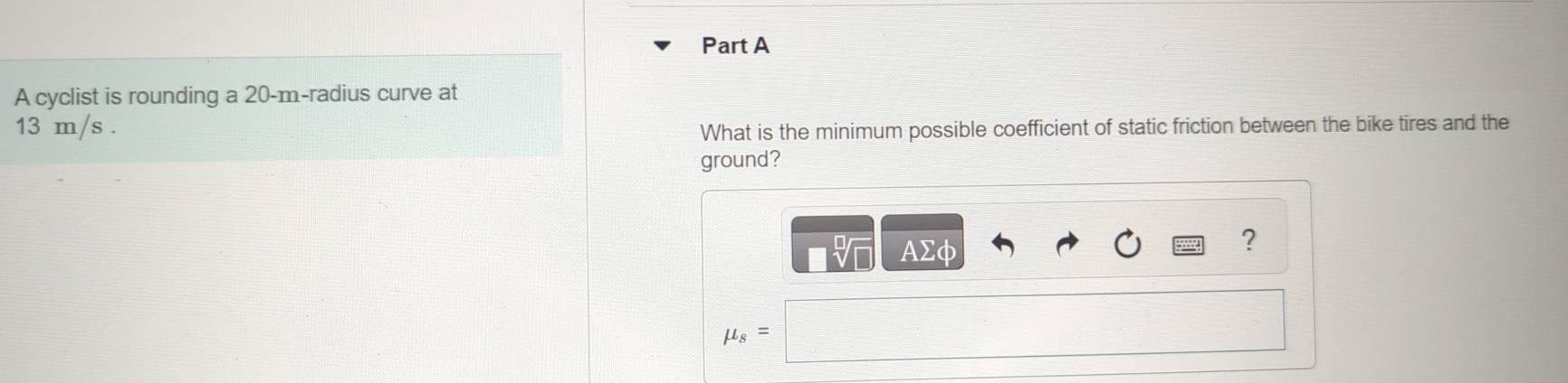 A cyclist is rounding a 20-m -radius curve at
13 m/s. 
What is the minimum possible coefficient of static friction between the bike tires and the 
ground? 
AΣφ 
?
mu _s=