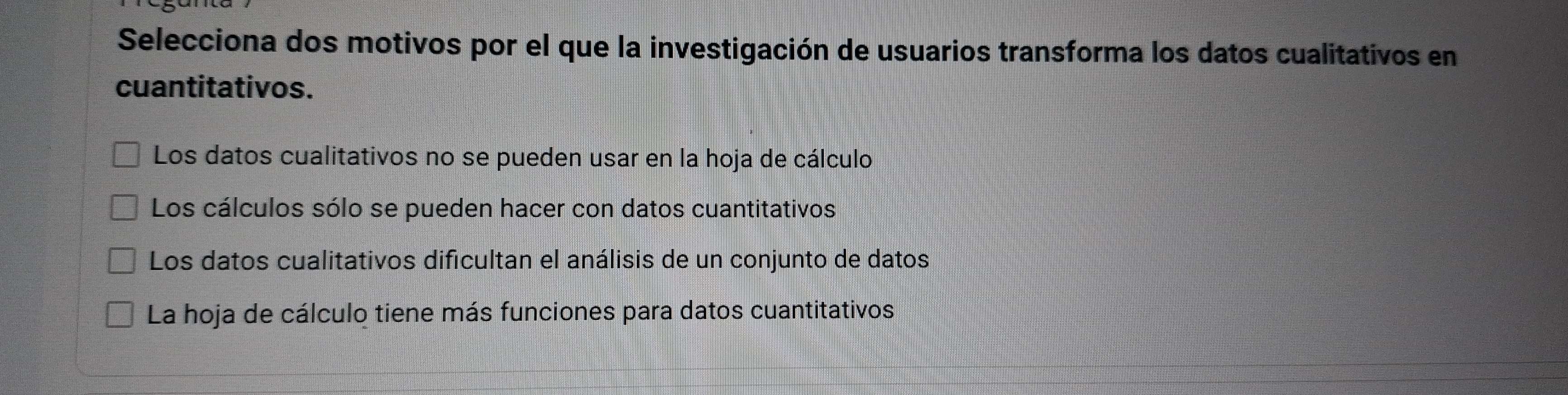 Selecciona dos motivos por el que la investigación de usuarios transforma los datos cualitativos en
cuantitativos.
Los datos cualitativos no se pueden usar en la hoja de cálculo
Los cálculos sólo se pueden hacer con datos cuantitativos
Los datos cualitativos dificultan el análisis de un conjunto de datos
La hoja de cálculo tiene más funciones para datos cuantitativos