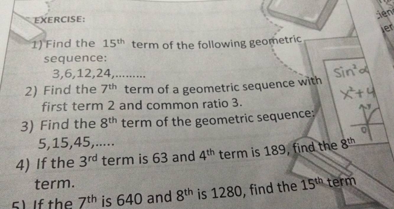 tien 
ler 
1) Find the 15^(th) term of the following geometric 
sequence:
3, 6, 12, 24,......... 
2) Find the 7^(th) term of a geometric sequence with 
first term 2 and common ratio 3. 
3) Find the 8^(th) term of the geometric sequence: 
0
5, 15, 45,..... 
4) If the 3^(rd) term is 63 and 4^(th) term is 189, find the 8^(th)
term. 
5) If the 7^(th) is 640 and 8^(th) is 1280, find the 15^(th) term