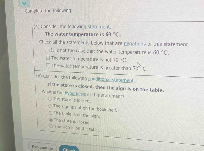 Complete the following.
(a) Consider the following statement.
The water temperature is 60°C. 
Check all the statements below that are negations of this statement.
It is not the case that the water temperature is 60°C.
The water temperature is not 70°C.
The water temperature is greater than 70^(50)C. 
(b) Consider the following conditional statement.
If the store is closed, then the sign is on the table.
What is the hypothesis of this statement?
The store is locked.
The sign is not on the bookshelf.
The table is on the sign.
The store is closed.
The sign is on the table.
Explanation Check