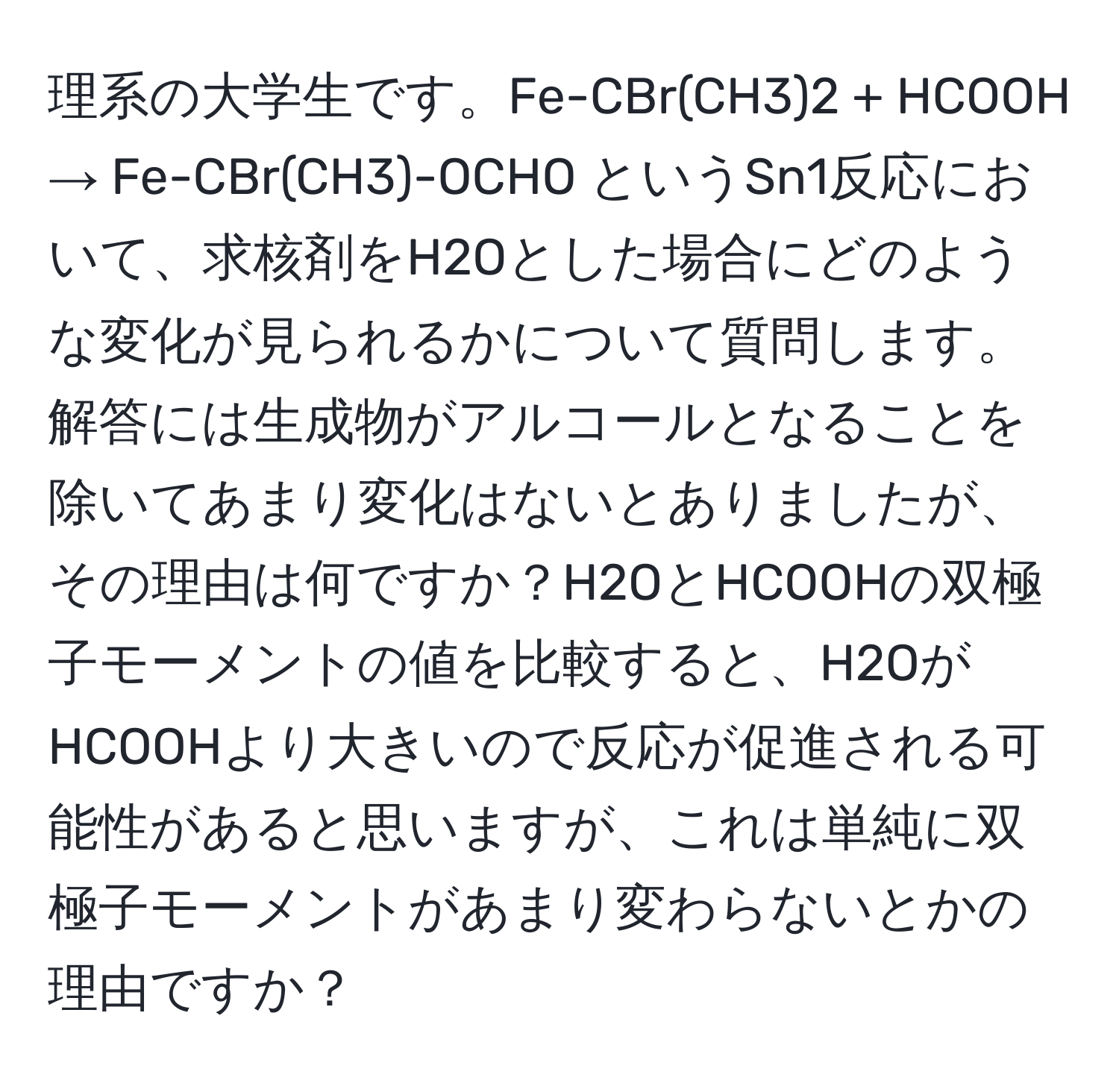 理系の大学生です。Fe-CBr(CH3)2 + HCOOH → Fe-CBr(CH3)-OCHO というSn1反応において、求核剤をH2Oとした場合にどのような変化が見られるかについて質問します。解答には生成物がアルコールとなることを除いてあまり変化はないとありましたが、その理由は何ですか？H2OとHCOOHの双極子モーメントの値を比較すると、H2OがHCOOHより大きいので反応が促進される可能性があると思いますが、これは単純に双極子モーメントがあまり変わらないとかの理由ですか？