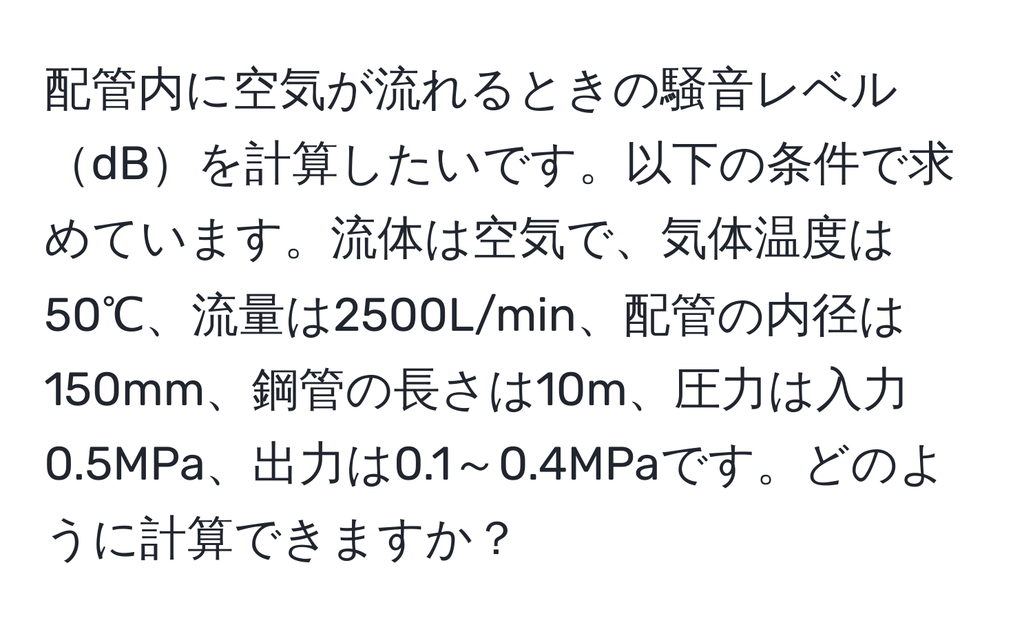 配管内に空気が流れるときの騒音レベルdBを計算したいです。以下の条件で求めています。流体は空気で、気体温度は50℃、流量は2500L/min、配管の内径は150mm、鋼管の長さは10m、圧力は入力0.5MPa、出力は0.1～0.4MPaです。どのように計算できますか？