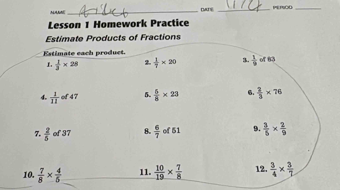 DATE _PERIOD_ 
NAME 
Lesson 1 Homework Practice 
Estimate Products of Fractions 
Estimate each product. 
3.  1/9 
1.  1/3 * 28  1/7 * 20 of 83
2. 
4.  1/11  of 47 5.  5/8 * 23 6.  2/3 * 76
9. 
8.  6/7   3/5 *  2/9 
7.  2/5  of 37 of 51
12. 
10.  7/8 *  4/5  11.  10/19 *  7/8   3/4 *  3/7 