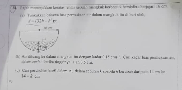 Rajah menunjukkan keratas rentas sebuah mangkuk berbentuk hemisfera berjejari 16 cm.
(a) Tunkukkan bahawa luas permukaan air dalam mangkuk itu di beri oleh.
A=(32h-h^2)π
(b) Air dituang ke dalam mangkuk itu dengan kadar 0.15cms^(-1). Cari kadar luas permukaan air,
dalam cm^3s^(-1) ketika tingginya ialah 3.5 cm.
(c) Cari perubahan kecil dalam A, dalam sebutan k apabila h berubah daripada 14 cm ke
14+kcm
9