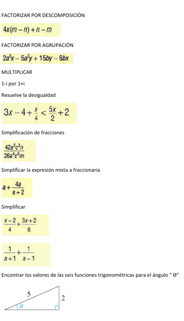 FACTORIZAR POR DESCOMPOSICIÓN
4x(m-n)+n-m
FACTORIZAR POR AGRUPACIÓN
2a^2x-5a^2y+15by-6bx
MULTIPLICAR 
1-i por 1+i
Resuelve la desigualdad
3x-4+ x/4 
Simplificación de fracciones
 42a^2c^3n/26a^4c^5m 
Simplificar la expresión mixta a fraccionaria
a+ 4a/a+2 
Simplificar
 (x-2)/4 + (3x+2)/6 
 1/a+1 + 1/a-1 
Encontrar los valores de las seis funciones trigonométricas para el ángulo “ θ ”