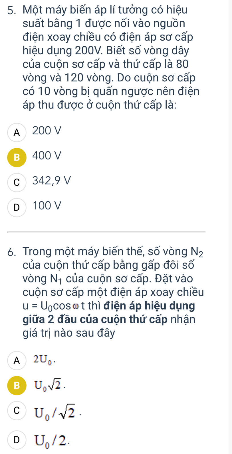 Một máy biến áp lí tưởng có hiệu
suất bằng 1 được nối vào nguồn
điện xoay chiều có điện áp sơ cấp
hiệu dụng 200V. Biết số vòng dây
của cuộn sơ cấp và thứ cấp là 80
vòng và 120 vòng. Do cuộn sơ cấp
có 10 vòng bị quấn ngược nên điện
áp thu được ở cuộn thứ cấp là:
A 200 V
B 400 V
c 342, 9 V
D 100 V
6. Trong một máy biến thế, số vòng N_2
của cuộn thứ cấp bằng gấp đôi số
vòng N_1 của cuộn sơ cấp. Đặt vào
cuộn sơ cấp một điện áp xoay chiều
u=U_0cos ω t thì điện áp hiệu dụng
giữa 2 đầu của cuộn thứ cấp nhận
giá trị nào sau đây
A 2U_0.
B U_0sqrt(2).
C U_0/sqrt(2)·
D U_0/2.