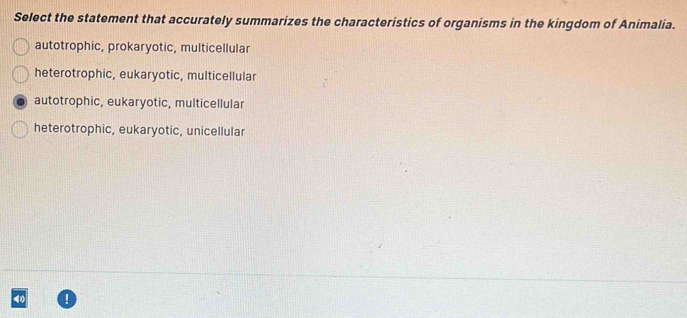 Select the statement that accurately summarizes the characteristics of organisms in the kingdom of Animalia.
autotrophic, prokaryotic, multicellular
heterotrophic, eukaryotic, multicellular
autotrophic, eukaryotic, multicellular
heterotrophic, eukaryotic, unicellular