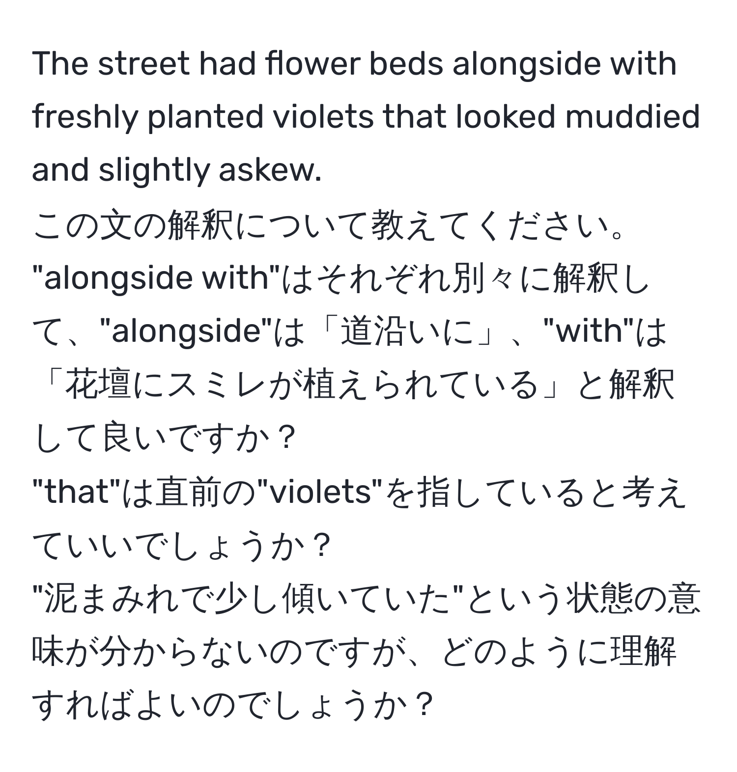 The street had flower beds alongside with freshly planted violets that looked muddied and slightly askew.  
この文の解釈について教えてください。  
"alongside with"はそれぞれ別々に解釈して、"alongside"は「道沿いに」、"with"は「花壇にスミレが植えられている」と解釈して良いですか？  
"that"は直前の"violets"を指していると考えていいでしょうか？  
"泥まみれで少し傾いていた"という状態の意味が分からないのですが、どのように理解すればよいのでしょうか？