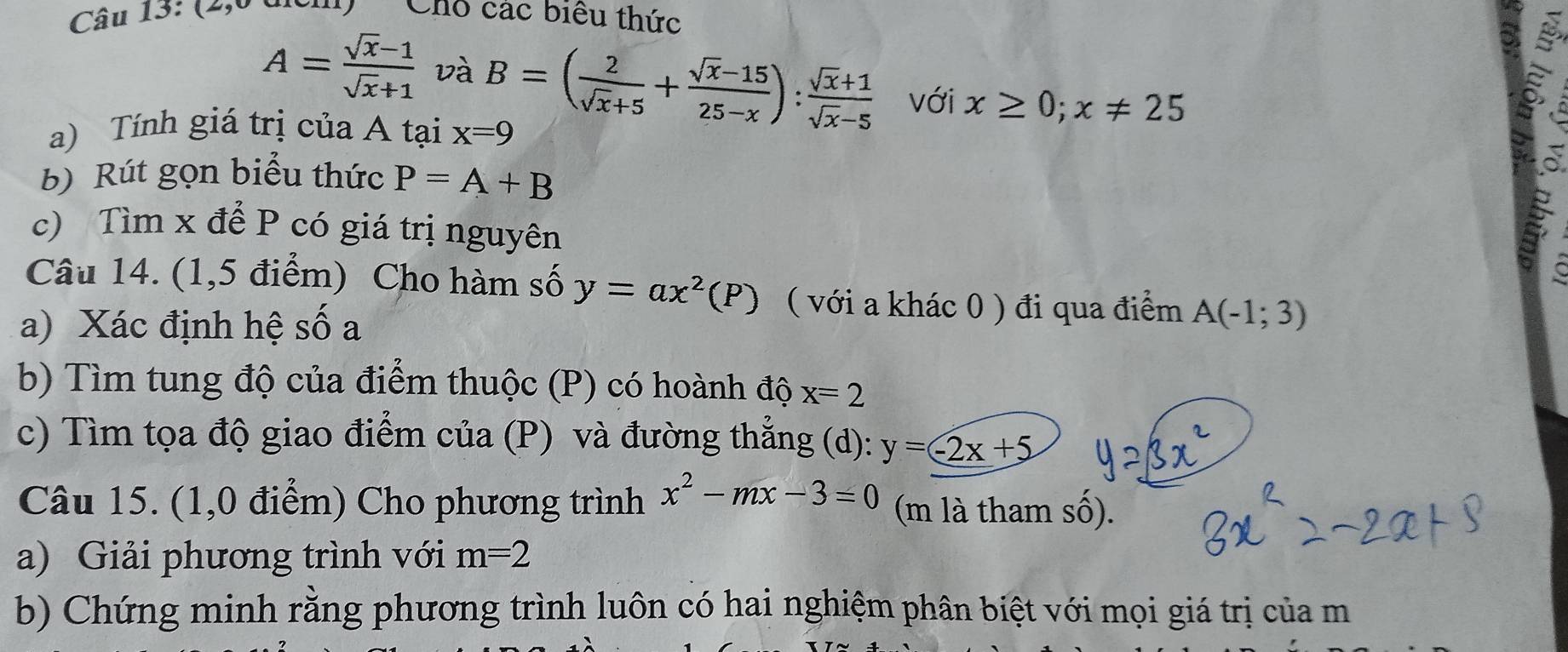 (40 dưu Cho các biểu thức
A= (sqrt(x)-1)/sqrt(x)+1  và B=( 2/sqrt(x)+5 + (sqrt(x)-15)/25-x ): (sqrt(x)+1)/sqrt(x)-5  với x≥ 0; x!= 25
a) Tính giá trị của A tại x=9
b) Rút gọn biểu thức P=A+B
c) Tìm x để P có giá trị nguyên 
C 
Câu 14. (1,5 điểm) Cho hàm số y=ax^2(P) ( với a khác 0 ) đi qua điểm A(-1;3)
a) Xác định hệ số a 
b) Tìm tung độ của điểm thuộc (P) có hoành độ x=2
c) Tìm tọa độ giao điểm của (P) và đường thẳng (d): y=-2x+5
Câu 15. (1,0 điểm) Cho phương trình x^2-mx-3=0 (m là tham sô). 
a) Giải phương trình với m=2
b) Chứng minh rằng phương trình luôn có hai nghiệm phân biệt với mọi giá trị của m