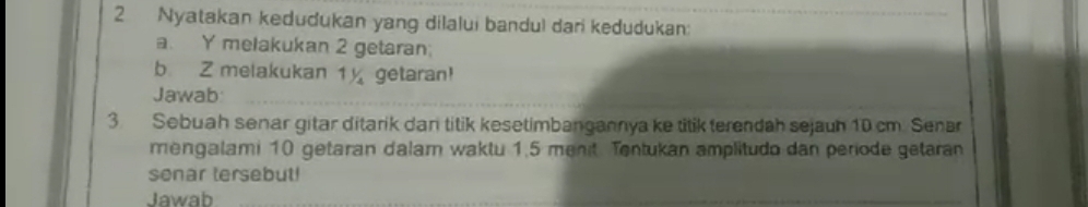 Nyatakan kedudukan yang dilalui bandul dari kedudukan: 
a. Y melakukan 2 getaran; 
b. Z melakukan 1½ getaran! 
Jawab 
3. Sebuah senar gitar ditarik dan titik kesetimbangannya ke titik terendah sejauh 10 cm. Senar 
mengalami 10 getaran dalam waktu 1,5 menit Tentukan amplitudo dan periode getaran 
senar tersebut! 
Jawab