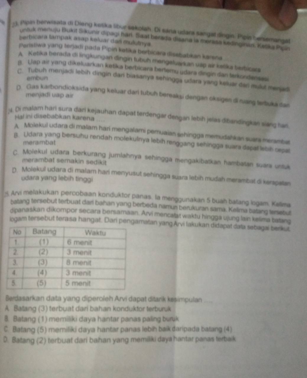 Pipin berwisata di Dieng ketika libur sekolah. Di sana udara sangat dingin. Pipin bersemangat
untuk menuju Bukit Sikunir dipagi harl. Saat berada disana la merasa kedinginán. Ketika Pipin
berbicara tampak asap keluar dan mulutnya.
Peristiwa yang terjadi pada Pipin katika berbicara disebabkan karsna
A. Ketika berada di lingkungan dingin tubuh mengeluarkan vập air ketika berbicars
8. Uap air yang dikeluarkan ketika berbicara bertemu udara dingin dan farkondensasi
embun
C. Tubuh menjadi lebih dingin dari biasanya sehingga udara yang keluar dan mulut menjadi
menjadi uap air
D. Gas karbondioksida yang keluar dari tubuh bereaksi dengan oksigen di nuang tertuka dan
M. Di malam hari sura dari kejauhan dapat terdengar dengan lebih jelas dibandingkan siang has
Hal ini disebabkan karena
A Molekul udara di malam hari mengalami pemuaian sehingga memudahkan suars meramball
B. Udara yang bersuhu rendah molekulnya lebih renggang sehingga suara dapal lebin repal
merambat
C. Molekul udara berkurang jumlahnya sehingga mengakibatkan hambatan suara ustul
merambat semakin sedikit
D. Molekul udara di malam hari menyusut sehingga suara lebih mudah merambat di kerapatan
udara yang lebih tinggi
2. Arvi melakukan percobaan konduktor panas. la menggunakan 5 buah batang logam. Kallima
batang tersebut terbuat dari bahan yang berbeda namun berukuran sama. Kellma balang terseout
dipanaskan dikompor secara bersamaan. Arvi mencatat waktu hingga ujung lain kelima batang
logam tersebut terasa hangat. Dari pengamatan yang Arvi lakukan didapat data sebagai benkut
Berdasarkan data yang diperoleh Arvi dapat ditarik kesimpulan
A Batang (3) terbuat dari bahan konduktor terburuk
8. Batang (1) memiliki daya hantar panas paling burik
C. Batang (5) memiliki daya hantar panas lebih baik daripada batang (4)
D. Batang (2) terbuat dari bahan yang memiliki daya hantar panas terbaik