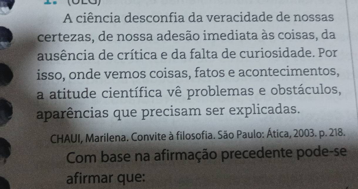 A ciência desconfia da veracidade de nossas 
certezas, de nossa adesão imediata às coisas, da 
ausência de crítica e da falta de curiosidade. Por 
isso, onde vemos coisas, fatos e acontecimentos, 
a atitude científica vê problemas e obstáculos, 
aparências que precisam ser explicadas. 
CHAUI, Marilena. Convite à filosofia. São Paulo: Ática, 2003. p. 218. 
Com base na afirmação precedente pode-se 
afirmar que: