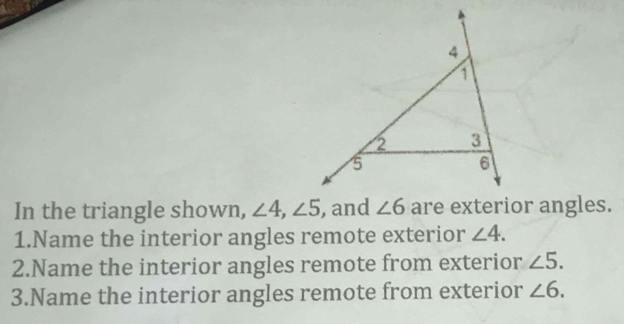 In the triangle shown, ∠ 4,∠ 5 are exterior angles.
1.Name the interior angles remote exterior ∠ 4.
2.Name the interior angles remote from exterior ∠ 5.
3.Name the interior angles remote from exterior ∠ 6.