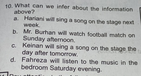 What can we infer about the information
above?
a. Hariani will sing a song on the stage next
week.
b. Mr. Burhan will watch football match on
Sunday afternoon.
c. Keinan will sing a song on the stage the
day after tomorrow.
d. Fahreza will listen to the music in the
bedroom Saturday evening.