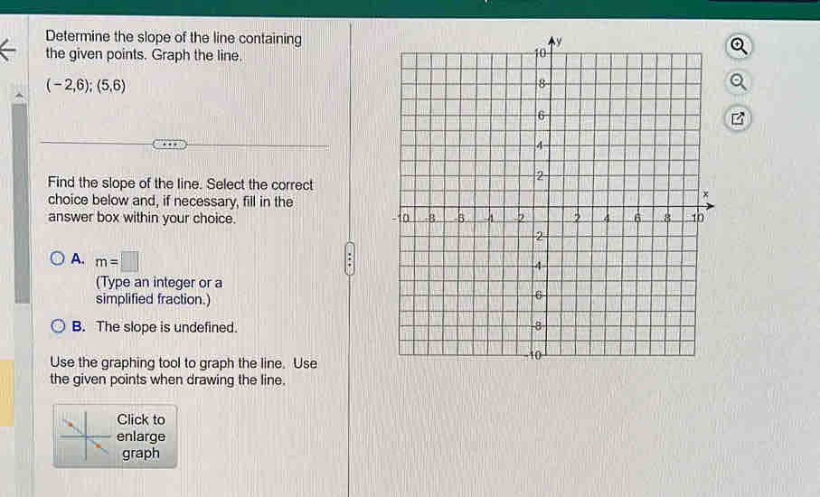 Determine the slope of the line containing
the given points. Graph the line.
(-2,6);(5,6)
Find the slope of the line. Select the correct
choice below and, if necessary, fill in the
answer box within your choice.
A. m=□
(Type an integer or a
simplified fraction.
B. The slope is undefined.
Use the graphing tool to graph the line. Use
the given points when drawing the line.
Click to
enlarge
graph