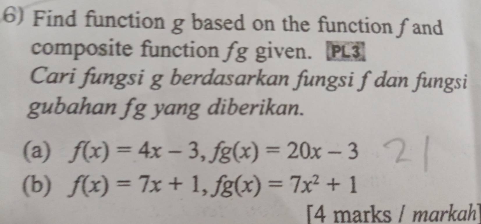 Find function g based on the function f and
composite function fg given. [PL3]
Cari fungsi g berdasarkan fungsi f dan fungsi
gubahan fg yang diberikan.
(a) f(x)=4x-3, fg(x)=20x-3
(b) f(x)=7x+1, fg(x)=7x^2+1
[4 marks / markah]