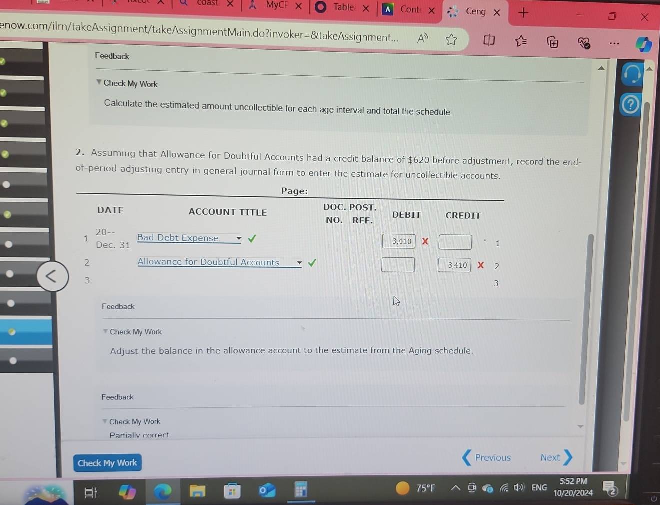coast MyC Table Conte Ceng X + 
a 
enow.com/ilrn/takeAssignment/takeAssignmentMain.do?invoker=&takeAssignment... A 
Feedback 
Check My Work 
Calculate the estimated amount uncollectible for each age interval and total the schedule 
2. Assuming that Allowance for Doubtful Accounts had a credit balance of $620 before adjustment, record the end- 
of-period adjusting entry in general journal form to enter the estimate for uncollectible accounts. 
Feedback 
Check My Work 
Adjust the balance in the allowance account to the estimate from the Aging schedule. 
Feedback 
Check My Work 
Partially correct 
Previous 
Check My Work Next 
5:52 PM 
IG 10/20/2024