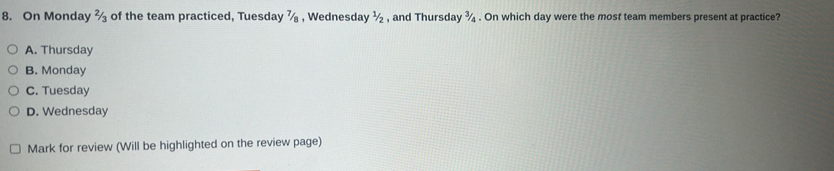 On Monday 2/3 of the team practiced, Tuesday 7/8 , Wednesday^1/_2 , and Thursday ¾ . On which day were the most team members present at practice?
A. Thursday
B. Monday
C. Tuesday
D. Wednesday
Mark for review (Will be highlighted on the review page)