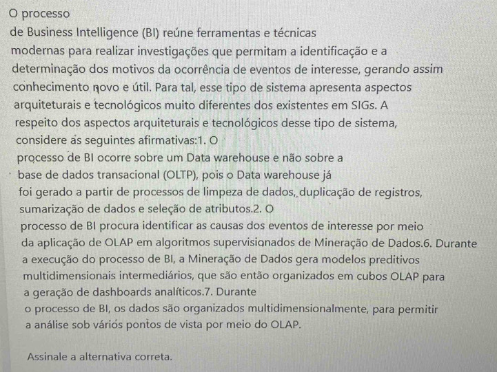 processo 
de Business Intelligence (BI) reúne ferramentas e técnicas 
modernas para realizar investigações que permitam a identificação e a 
determinação dos motivos da ocorrência de eventos de interesse, gerando assim 
conhecimento novo e útil. Para tal, esse tipo de sistema apresenta aspectos 
arquiteturais e tecnológicos muito diferentes dos existentes em SIGs. A 
respeito dos aspectos arquiteturais e tecnológicos desse tipo de sistema, 
considere as seguintes afirmativas:1. O 
processo de BI ocorre sobre um Data warehouse e não sobre a 
base de dados transacional (OLTP), pois o Data warehouse já 
foi gerado a partir de processos de limpeza de dados, duplicação de registros, 
sumarização de dados e seleção de atributos.2. O 
processo de BI procura identificar as causas dos eventos de interesse por meio 
da aplicação de OLAP em algoritmos supervisionados de Mineração de Dados.6. Durante 
a execução do processo de BI, a Mineração de Dados gera modelos preditivos 
multidimensionais intermediários, que são então organizados em cubos OLAP para 
a geração de dashboards analíticos.7. Durante 
o processo de BI, os dados são organizados multidimensionalmente, para permitir 
a análise sob váriós pontos de vista por meio do OLAP. 
Assinale a alternativa correta.