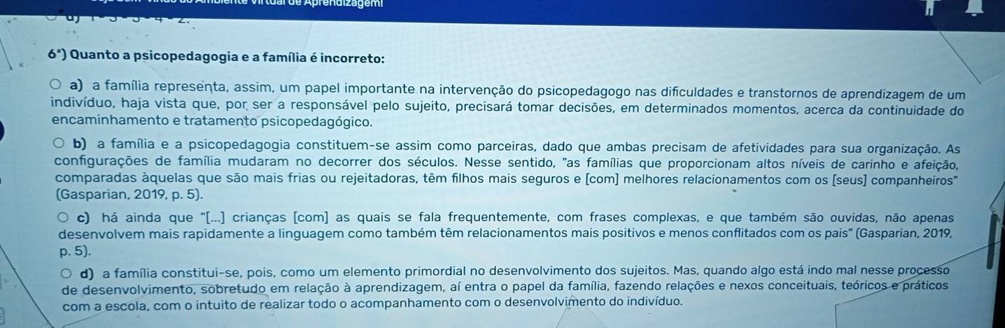 endizagem
6^a) Quanto a psicopedagogia e a família é incorreto:
a) a família representa, assim, um papel importante na intervenção do psicopedagogo nas dificuldades e transtornos de aprendizagem de um
indivíduo, haja vista que, por ser a responsável pelo sujeito, precisará tomar decisões, em determinados momentos, acerca da continuidade do
encaminhamento e tratamento psicopedagógico.
b) a família e a psicopedagogia constituem-se assim como parceiras, dado que ambas precisam de afetividades para sua organização. As
configurações de família mudaram no decorrer dos séculos. Nesse sentido, "as famílias que proporcionam altos níveis de carinho e afeição,
comparadas àquelas que são mais frias ou rejeitadoras, têm filhos mais seguros e (com) melhores relacionamentos com os (seus) companheiros"
(Gasparian, 2019, p. 5).
c) há ainda que "[...] crianças [com] as quais se fala frequentemente, com frases complexas, e que também são ouvidas, não apenas
desenvolvem mais rapidamente a linguagem como também têm relacionamentos mais positivos e menos conflitados com os pais" (Gasparian, 2019,
p. 5).
d) a família constitui-se, pois, como um elemento primordial no desenvolvimento dos sujeitos. Mas, quando algo está indo mal nesse processo
de desenvolvimento, sobretudo em relação à aprendizagem, aí entra o papel da família, fazendo relações e nexos conceituais, teóricos e práticos
com a escola, com o intuito de realizar todo o acompanhamento com o desenvolvimento do indivíduo.