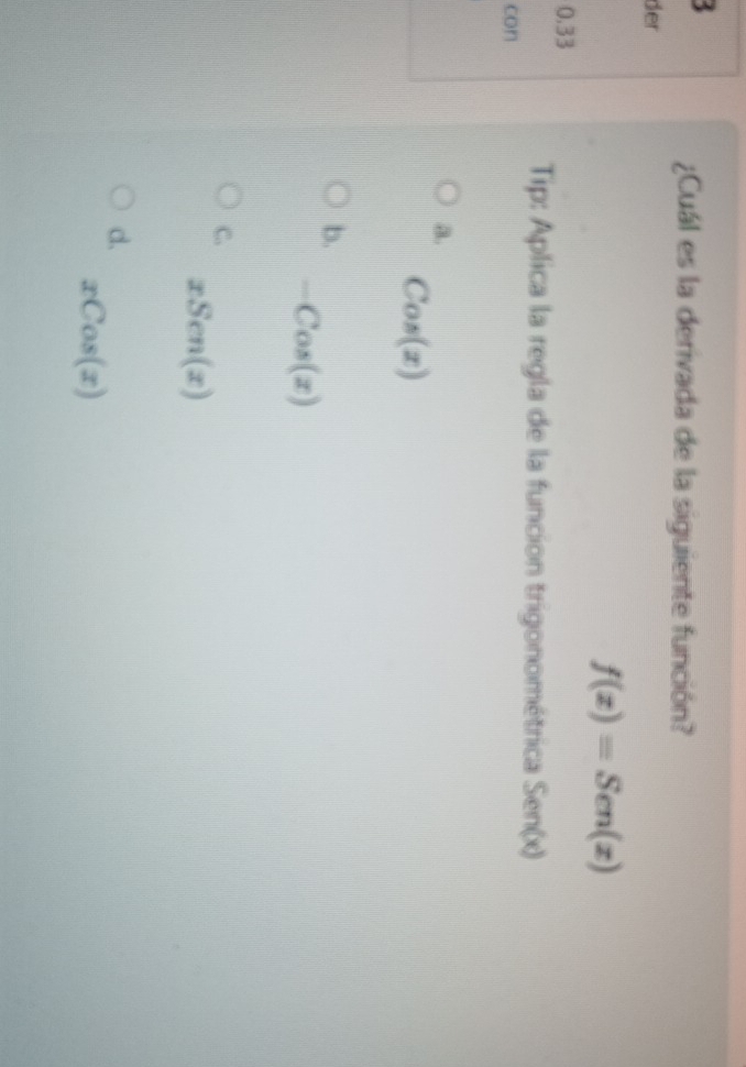 ¿Cuál es la derivada de la siguiente función?
der
f(x)=Sen(x)
0.33
Tip: Aplica la regla de la funcion trigonométrica Sen(x)
con
a.
Cos(x)
b.
-Cos(x)
C.
xSen(x)
d.
xCos(x)