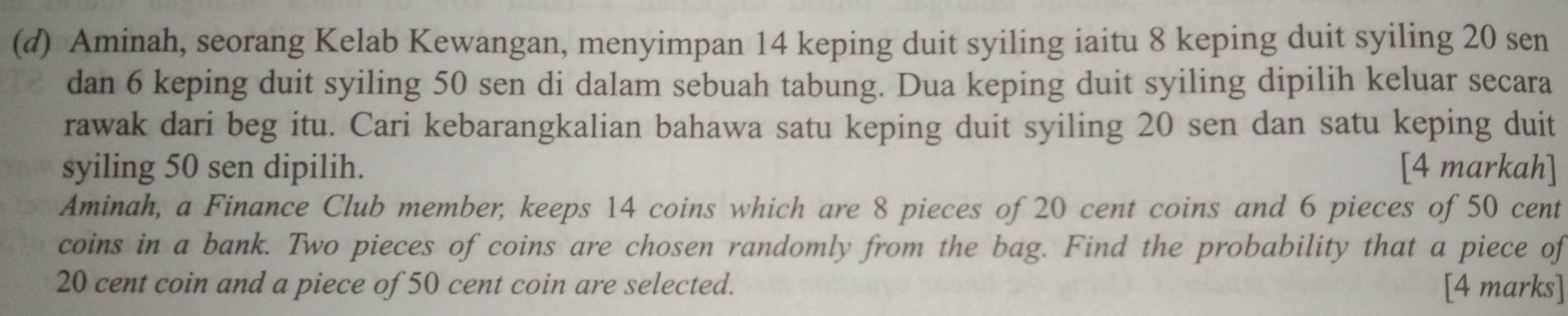 Aminah, seorang Kelab Kewangan, menyimpan 14 keping duit syiling iaitu 8 keping duit syiling 20 sen 
dan 6 keping duit syiling 50 sen di dalam sebuah tabung. Dua keping duit syiling dipilih keluar secara 
rawak dari beg itu. Cari kebarangkalian bahawa satu keping duit syiling 20 sen dan satu keping duit 
syiling 50 sen dipilih. [4 markah] 
Aminah, a Finance Club member, keeps 14 coins which are 8 pieces of 20 cent coins and 6 pieces of 50 cent
coins in a bank. Two pieces of coins are chosen randomly from the bag. Find the probability that a piece of
20 cent coin and a piece of 50 cent coin are selected. [4 marks]