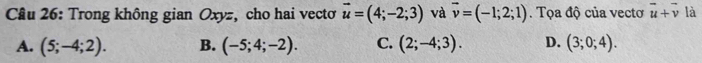 Trong không gian Oxyz, cho hai vectơ vector u=(4;-2;3) và vector v=(-1;2;1). Tọa độ của vectơ vector u+vector v là
A. (5;-4;2). B. (-5;4;-2). C. (2;-4;3). D. (3;0;4).