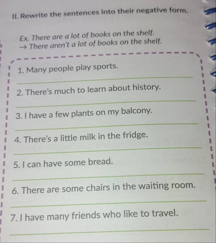 Rewrite the sentences into their negative form. 
Ex. There are a lot of books on the shelf. 
→ There aren't a lot of books on the shelf. 
_ 
1. Many people play sports. 
2. There's much to learn about history. 
_ 
3. I have a few plants on my balcony. 
_ 
4. There's a little milk in the fridge. 
_ 
5. I can have some bread. 
_ 
6. There are some chairs in the waiting room. 
_ 
7. I have many friends who like to travel. 
_