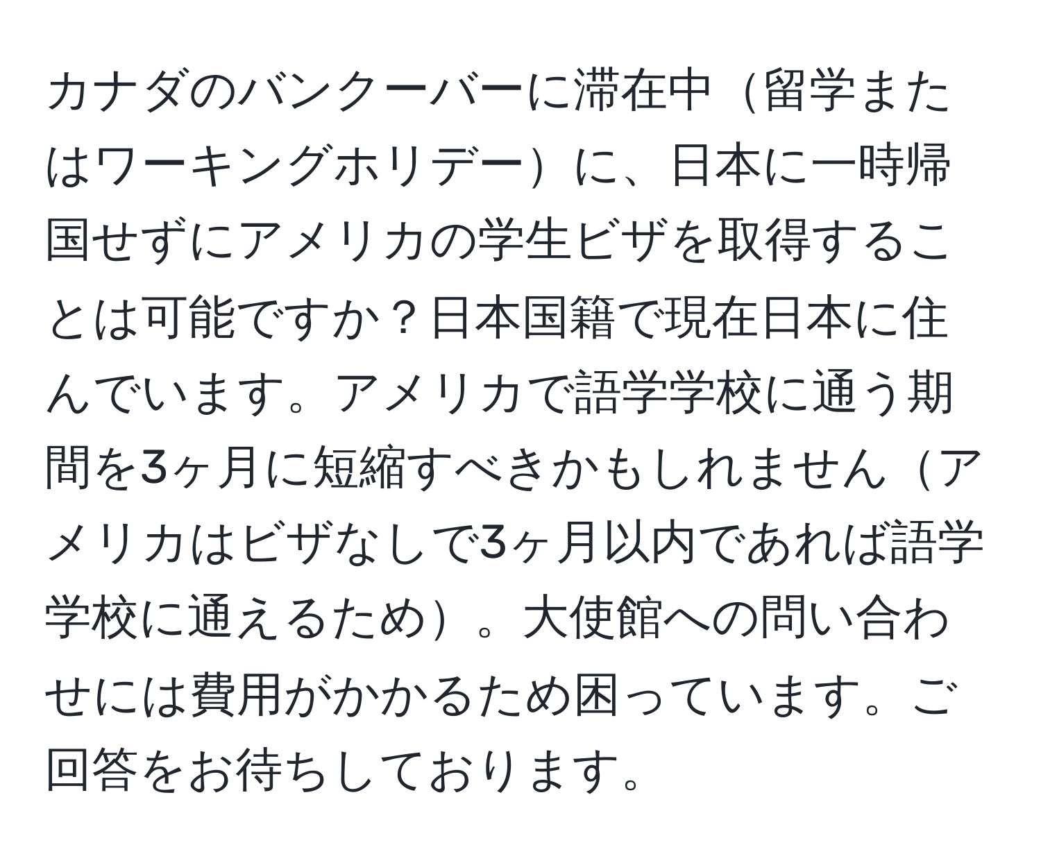 カナダのバンクーバーに滞在中留学またはワーキングホリデーに、日本に一時帰国せずにアメリカの学生ビザを取得することは可能ですか？日本国籍で現在日本に住んでいます。アメリカで語学学校に通う期間を3ヶ月に短縮すべきかもしれませんアメリカはビザなしで3ヶ月以内であれば語学学校に通えるため。大使館への問い合わせには費用がかかるため困っています。ご回答をお待ちしております。