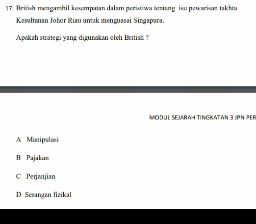 British mengambil kesempatan dalam peristiwa tentang isu pewarisan takhta
Kesultanan Johor Riau untuk menguasai Singapura.
Apakah strategi yang digunakan oleh British ?
MODUL SEJARAH TINGKATAN 3 JPN PER
A Manipulasi
B Pajakan
C Perjanjian
D Serangan fizikal