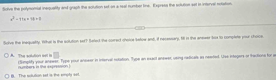 Solve the polynomial inequality and graph the solution set on a real number line. Express the solution set in interval notation.
x^2-11x+18>0
Solve the inequality. What is the solution set? Select the correct choice below and, if necessary, fill in the answer box to complete your choice.
A. The solution set is □. 
(Simplify your answer. Type your answer in interval notation. Type an exact answer, using radicals as needed. Use integers or fractions for a
numbers in the expression.)
B. The solution set is the empty set.