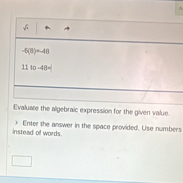 A
sqrt( )
-6(8)=-48
11to -48=
Evaluate the algebraic expression for the given value. 
Enter the answer in the space provided. Use numbers 
instead of words.