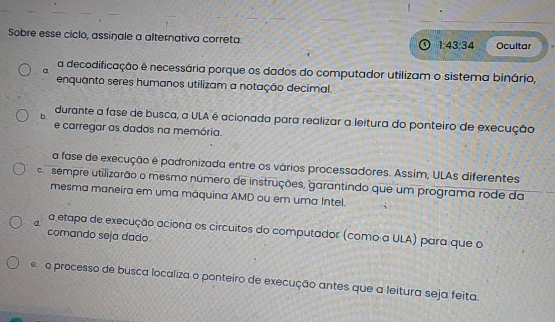 Sobre esse ciclo, assinale a alternativa correta:
1:43:34 Ocultar
a
a decodificação é necessária porque os dados do computador utilizam o sistema binário,
enquanto seres humanos utilizam a notação decimal.
b.
durante a fase de busca, a ULA é acionada para realizar a leitura do ponteiro de execução
e carregar as dados na memória.
a fase de execução é padronizada entre os vários processadores. Assim, ULAs diferentes
a sempre utilizarão o mesmo número de instruções, garantindo que um programa rode da
mesma maneira em uma máquina AMD ou em uma Intel.
d. a etapa de execução aciona os circuitos do computador (como a ULA) para que o
comando seja dado.
o processo de busca localiza o ponteiro de execução antes que a leitura seja feita.