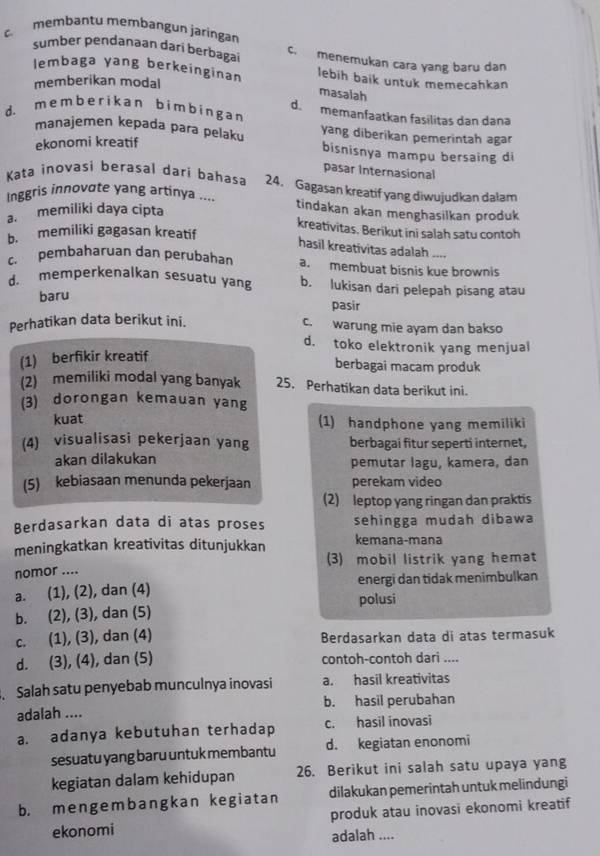 c. membantu membangun jaringan
sumber pendanaan dari berbagai c. menemukan cara yang baru dan
lembaga yang berkeinginan lebih baik untuk memecahkan
memberikan modal
masaiah
d. m e m b e r ik an b im b in g a n d. memanfaatkan fasilitas dan dana
manajemen kepada para pelaku yang diberikan pemerintah agar
ekonomi kreatif
bisnisnya mampu bersaing di
pasar Internasional
Kata inovasi berasal dari bahasa 24. Gagasan kreatif yang diwujudkan dalam
Inggris innovate yang artinya .... tindakan akan menghasilkan produk
a. memiliki daya cipta
kreativitas. Berikut ini salah satu contoh
b. memiliki gagasan kreatif
hasil kreativitas adalah ----
c. pembaharuan dan perubahan a. membuat bisnis kue brownis
d. memperkenalkan sesuatu yang b. lukisan dari pelepah pisang atau
baru
pasir
Perhatikan data berikut ini.
c. warung mie ayam dan bakso
d. toko elektronik yang menjual
(1) berfikir kreatif
berbagai macam produk
(2) memiliki modal yang banyak 25. Perhatikan data berikut ini.
(3) dorongan kemauan yang
kuat (1) handphone yang memiliki
(4) visualisasi pekerjaan yang berbagai fitur seperti internet,
akan dilakukan pemutar lagu, kamera, dan
(5) kebiasaan menunda pekerjaan perekam video
(2) leptop yang ringan dan praktis
Berdasarkan data di atas proses sehingga mudah dibawa
meningkatkan kreativitas ditunjukkan kemana-mana
nomor .... (3) mobil listrik yang hemat
a. (1), (2), dan (4) energi dan tidak menimbulkan
b. (2), (3), dan (5) polusi
c. (1), (3), dan (4) Berdasarkan data di atas termasuk
d. (3), (4), dan (5) contoh-contoh dari ....
. Salah satu penyebab munculnya inovasi a. hasil kreativitas
adalah .... b. hasil perubahan
a. adanya kebutuhan terhadap c. hasil inovasi
sesuatu yang baru untuk membantu d. kegiatan enonomi
kegiatan dalam kehidupan 26. Berikut ini salah satu upaya yang
b. mengembangkan kegiatan dilakukan pemerintah untuk melindungi
ekonomi produk atau inovasi ekonomi kreatif
adalah ....