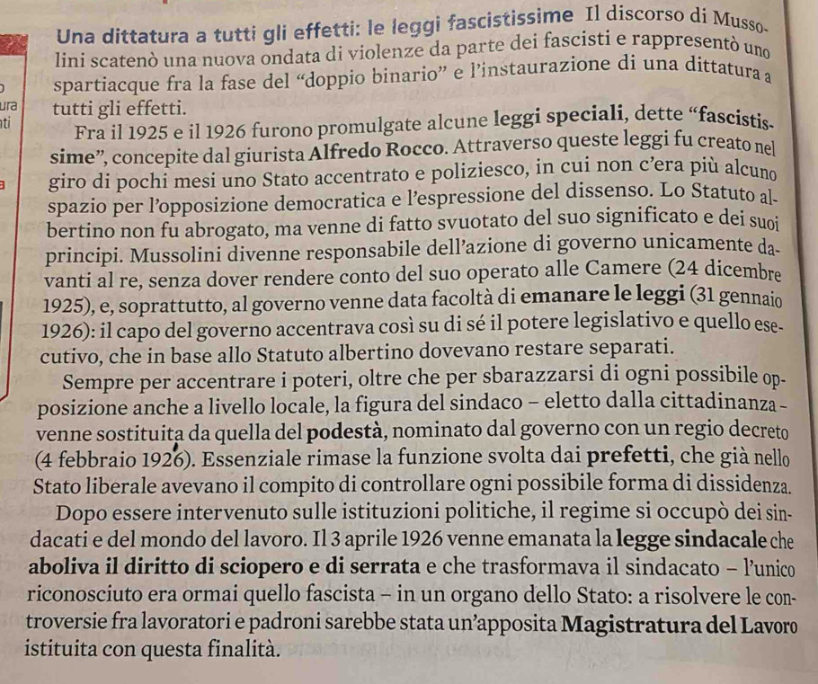 Una dittatura a tutti gli effetti: le leggi fascistissime Il discorso di Musso-
lini scatenò una nuova ondata di violenze da parte dei fascisti e rappresentó uno
spartiacque fra la fase del “doppio binario” e l’instaurazione di una dittatura a
ura tutti gli effetti.
ti Fra il 1925 e il 1926 furono promulgate alcune leggi speciali, dette “fascistis
sime”, concepite dal giurista Alfredo Rocco. Attraverso queste leggi fu creato nel
giro di pochi mesi uno Stato accentrato e poliziesco, in cui non c’ra più alcuno
spazio per l’opposizione democratica e l’espressione del dissenso. Lo Statuto al-
bertino non fu abrogato, ma venne di fatto svuotato del suo significato e dei suoi
principi. Mussolini divenne responsabile dell’azione di governo unicamente da.
vanti al re, senza dover rendere conto del suo operato alle Camere (24 dicembre
1925), e, soprattutto, al governo venne data facoltà di emanare le leggi (31 gennaio
1926): il capo del governo accentrava così su di sé il potere legislativo e quello ese-
cutivo, che in base allo Statuto albertino dovevano restare separati.
Sempre per accentrare i poteri, oltre che per sbarazzarsi di ogni possibile op.
posizione anche a livello locale, la figura del sindaco - eletto dalla cittadinanza -
venne sostituita da quella del podestà, nominato dal governo con un regio decreto
(4 febbraio 1926). Essenziale rimase la funzione svolta dai prefetti, che già nello
Stato liberale avevano il compito di controllare ogni possibile forma di dissidenza.
Dopo essere intervenuto sulle istituzioni politiche, il regime si occupò dei sin-
dacati e del mondo del lavoro. Il 3 aprile 1926 venne emanata la legge sindacale che
aboliva il diritto di sciopero e di serrata e che trasformava il sindacato - l’unico
riconosciuto era ormai quello fascista - in un organo dello Stato: a risolvere le con-
troversie fra lavoratori e padroni sarebbe stata un’apposita Magistratura del Lavoro
istituita con questa finalità.