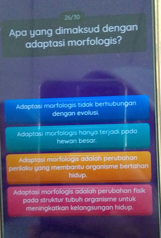 26/30
Apa yang dimaksud dengan
adaptasi morfologis?
Adaptasi morfologis tidak berhubungan
dengan evolusi.
Adaptasi morfologis hanya terjadi pada
hewan besar.
Adaptasi morfologis adalah perubahan
perilaku yang membantu organisme bertahan
hidup.
Adaptasi morfologis adalah perubahan fisik
pada struktur tubuh organisme untuk
meningkatkan kelangsungan hidup.