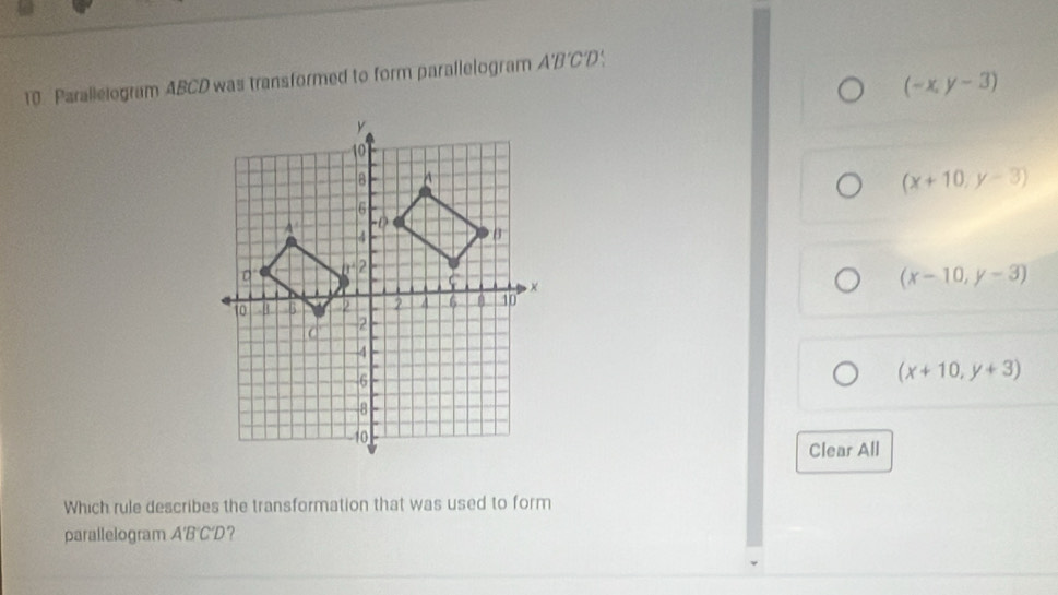 Parallelogram ABCD was transformed to form parallelogram A'B'C'D
(-x,y-3)
(x+10,y-3)
(x-10,y-3)
(x+10,y+3)
Clear All
Which rule describes the transformation that was used to form
parallelogram A'B'C'D?