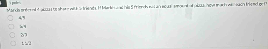 Markis ordered 4 pizzas to share with 5 friends. If Markis and his 5 friends eat an equal amount of pizza, how much will each friend get?
4/5
5/4
2/3
1 1/2