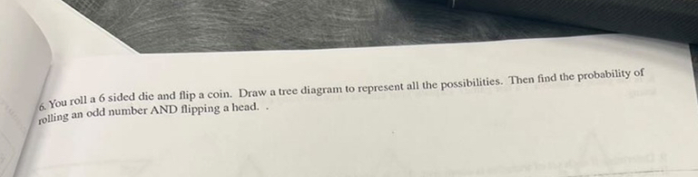 You roll a 6 sided die and flip a coin. Draw a tree diagram to represent all the possibilities. Then find the probability of 
rolling an odd number AND flipping a head. .