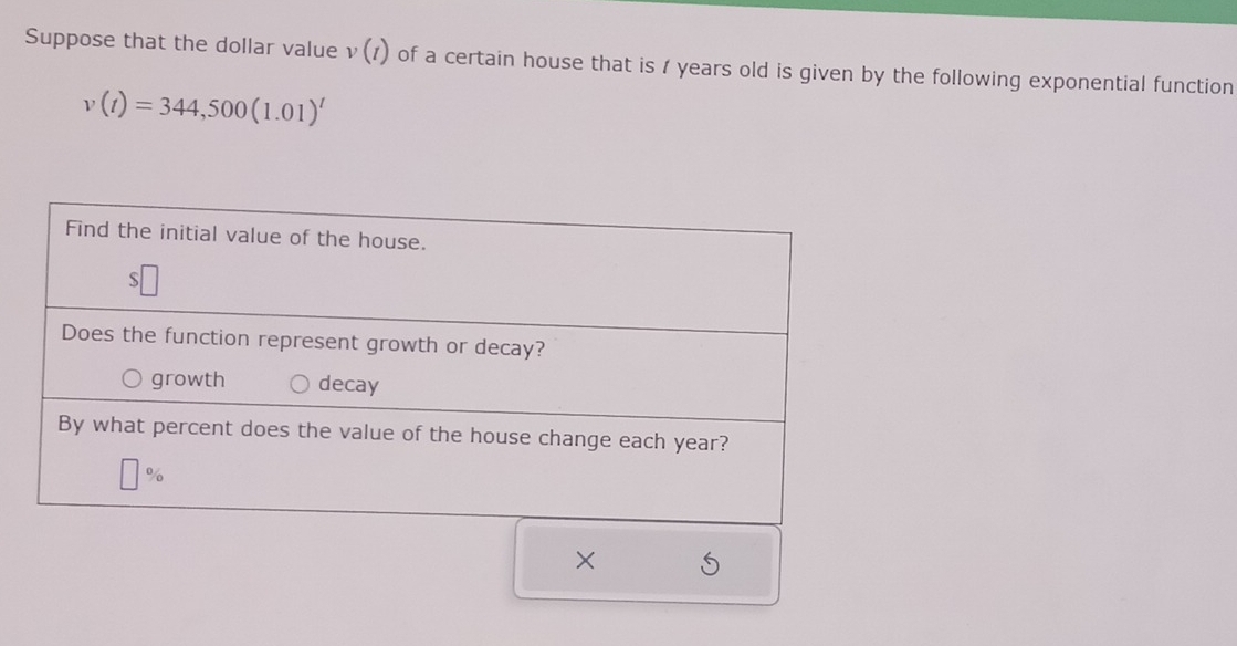 Suppose that the dollar value v(t) of a certain house that is / years old is given by the following exponential function
v(t)=344,500(1.01)^t
×