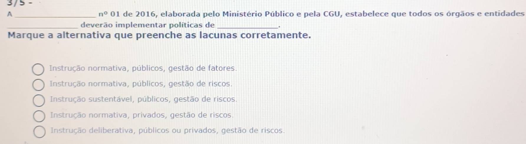 3/5 -
A _01 de 2016, elaborada pelo Ministério Público e pela CGU, estabelece que todos os órgãos e entidades
n° 
_deverão implementar políticas de_
.
Marque a alternativa que preenche as lacunas corretamente.
Instrução normativa, públicos, gestão de fatores.
Instrução normativa, públicos, gestão de riscos.
Instrução sustentável, públicos, gestão de riscos.
Instrução normativa, privados, gestão de riscos.
Instrução deliberativa, públicos ou privados, gestão de riscos.