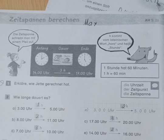 um einen Stift
anzuspitzer"
Zeitspannen berechnen May AH S. 28
Erkläre, wie Jette gerechnet hat. die Uhrzeit
der Zeitpunkt
die Zeitspanne
2 Wie lange dauert es?
.
a) 3.00 Uhr 5.00 Uhr a) 3. 0 0 Uhr 5. 0 0 Uhr
h
b) 8.00 Uhr 11.00 Uhr c) 17.00 Uhr 20.00 Uhr
2 h
d) 7.00 Uhr 10.00 Uhr e) 14.00 Uhr 16.00 Uhr