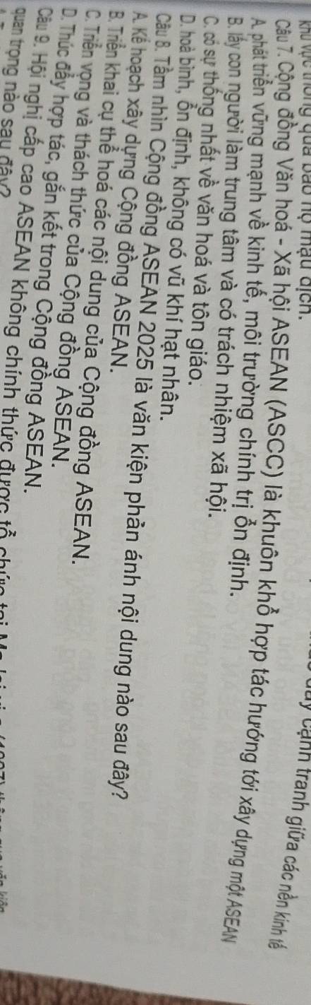 khu vực thông qua bao nộ mạu địch.
Cuy cảnh tranh giữa các nền kinh tế
Câu 7. Cộng đồng Văn hoá - Xã hội ASEAN (ASCC) là khuôn khổ hợp tác hướng tới xây dựng một ASEAN
A. phát triển vững mạnh về kinh tế, môi trường chính trị ổn định.
B. lấy con người làm trung tâm và có trách nhiệm xã hội.
C. có sự thống nhất về văn hoá và tôn giáo.
D. hoà bình, ổn định, không có vũ khí hạt nhân.
Câu B. Tầm nhìn Cộng đồng ASEAN 2025 là văn kiện phản ánh nội dung nào sau đây?
A. Kể hoạch xây dựng Cộng đồng ASEAN.
B. Triền khai cụ thể hoá các nội dung của Cộng đồng ASEAN.
C. Triển vọng và thách thức của Cộng đồng ASEAN.
D. Thúc đẫy hợp tác, gắn kết trong Cộng đồng ASEAN.
Câu 9. Hội nghị cấp cao ASEAN không chính thức được tả chứ
quan trọng nào say đây?